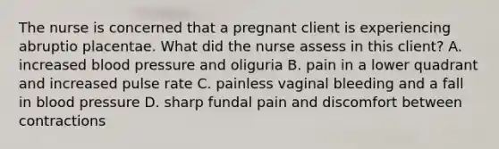 The nurse is concerned that a pregnant client is experiencing abruptio placentae. What did the nurse assess in this client? A. increased blood pressure and oliguria B. pain in a lower quadrant and increased pulse rate C. painless vaginal bleeding and a fall in blood pressure D. sharp fundal pain and discomfort between contractions