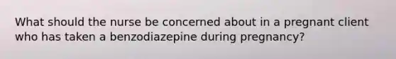 What should the nurse be concerned about in a pregnant client who has taken a benzodiazepine during pregnancy?