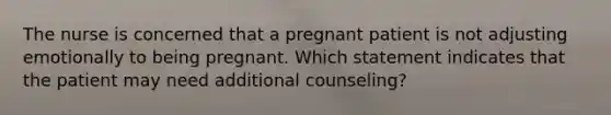 The nurse is concerned that a pregnant patient is not adjusting emotionally to being pregnant. Which statement indicates that the patient may need additional counseling?