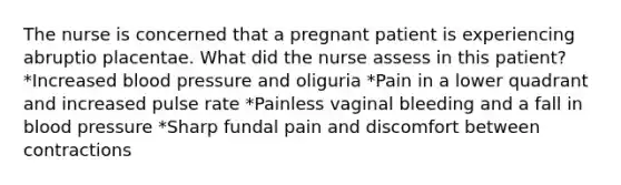 The nurse is concerned that a pregnant patient is experiencing abruptio placentae. What did the nurse assess in this patient? *Increased blood pressure and oliguria *Pain in a lower quadrant and increased pulse rate *Painless vaginal bleeding and a fall in blood pressure *Sharp fundal pain and discomfort between contractions