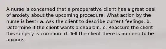 A nurse is concerned that a preoperative client has a great deal of anxiety about the upcoming procedure. What action by the nurse is best? a. Ask the client to describe current feelings. b. Determine if the client wants a chaplain. c. Reassure the client this surgery is common. d. Tell the client there is no need to be anxious.