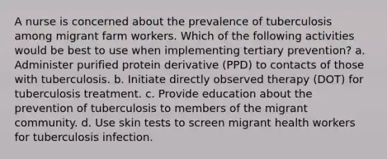 A nurse is concerned about the prevalence of tuberculosis among migrant farm workers. Which of the following activities would be best to use when implementing tertiary prevention? a. Administer purified protein derivative (PPD) to contacts of those with tuberculosis. b. Initiate directly observed therapy (DOT) for tuberculosis treatment. c. Provide education about the prevention of tuberculosis to members of the migrant community. d. Use skin tests to screen migrant health workers for tuberculosis infection.