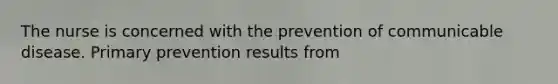 The nurse is concerned with the prevention of communicable disease. Primary prevention results from