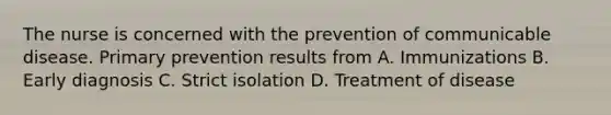 The nurse is concerned with the prevention of communicable disease. Primary prevention results from A. Immunizations B. Early diagnosis C. Strict isolation D. Treatment of disease