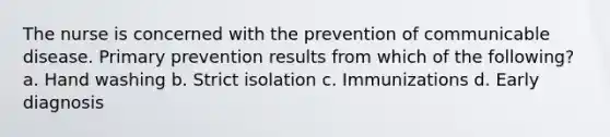 The nurse is concerned with the prevention of communicable disease. Primary prevention results from which of the following? a. Hand washing b. Strict isolation c. Immunizations d. Early diagnosis