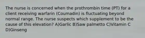 The nurse is concerned when the prothrombin time (PT) for a client receiving warfarin (Coumadin) is fluctuating beyond normal range. The nurse suspects which supplement to be the cause of this elevation? A)Garlic B)Saw palmetto C)Vitamin C D)Ginseng