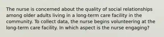 The nurse is concerned about the quality of social relationships among older adults living in a long-term care facility in the community. To collect data, the nurse begins volunteering at the long-term care facility. In which aspect is the nurse engaging?