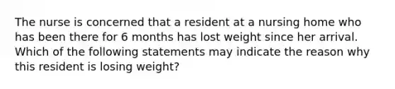 The nurse is concerned that a resident at a nursing home who has been there for 6 months has lost weight since her arrival. Which of the following statements may indicate the reason why this resident is losing weight?