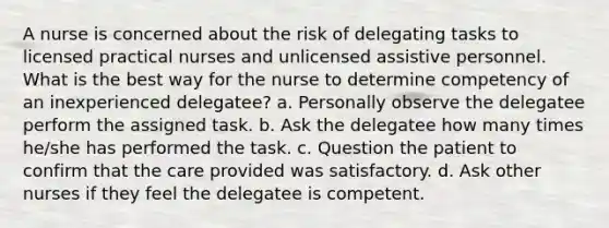 A nurse is concerned about the risk of delegating tasks to licensed practical nurses and unlicensed assistive personnel. What is the best way for the nurse to determine competency of an inexperienced delegatee? a. Personally observe the delegatee perform the assigned task. b. Ask the delegatee how many times he/she has performed the task. c. Question the patient to confirm that the care provided was satisfactory. d. Ask other nurses if they feel the delegatee is competent.