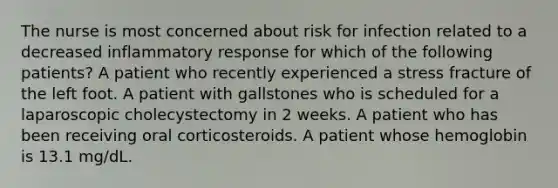 The nurse is most concerned about risk for infection related to a decreased inflammatory response for which of the following patients? A patient who recently experienced a stress fracture of the left foot. A patient with gallstones who is scheduled for a laparoscopic cholecystectomy in 2 weeks. A patient who has been receiving oral corticosteroids. A patient whose hemoglobin is 13.1 mg/dL.