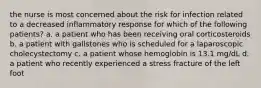 the nurse is most concerned about the risk for infection related to a decreased inflammatory response for which of the following patients? a. a patient who has been receiving oral corticosteroids b. a patient with gallstones who is scheduled for a laparoscopic cholecystectomy c. a patient whose hemoglobin is 13.1 mg/dL d. a patient who recently experienced a stress fracture of the left foot