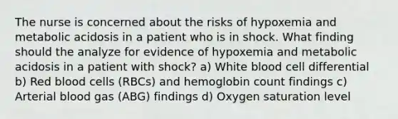 The nurse is concerned about the risks of hypoxemia and metabolic acidosis in a patient who is in shock. What finding should the analyze for evidence of hypoxemia and metabolic acidosis in a patient with shock? a) White blood cell differential b) Red blood cells (RBCs) and hemoglobin count findings c) Arterial blood gas (ABG) findings d) Oxygen saturation level