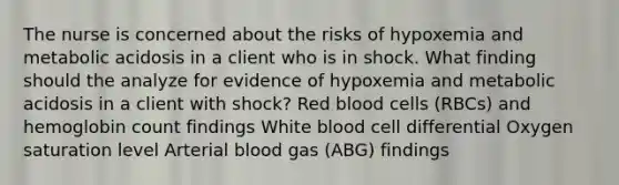 The nurse is concerned about the risks of hypoxemia and metabolic acidosis in a client who is in shock. What finding should the analyze for evidence of hypoxemia and metabolic acidosis in a client with shock? Red blood cells (RBCs) and hemoglobin count findings White blood cell differential Oxygen saturation level Arterial blood gas (ABG) findings