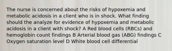 The nurse is concerned about the risks of hypoxemia and metabolic acidosis in a client who is in shock. What finding should the analyze for evidence of hypoxemia and metabolic acidosis in a client with shock? A Red blood cells (RBCs) and hemoglobin count findings B Arterial blood gas (ABG) findings C Oxygen saturation level D White blood cell differential