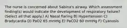 The nurse is concerned about Sabina's airway. Which assessment finding(s) would indicate the development of respiratory failure? (Select all that apply.) A) Nasal flaring B) Hypertension C) Bradycardia D) PaO2 65 mmHg E) PaCO2 60 mmHg F) Cyanosis