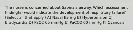 The nurse is concerned about Sabina's airway. Which assessment finding(s) would indicate the development of respiratory failure? (Select all that apply.) A) Nasal flaring B) Hypertension C) Bradycardia D) PaO2 65 mmHg E) PaCO2 60 mmHg F) Cyanosis