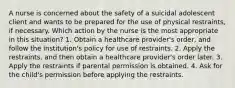 A nurse is concerned about the safety of a suicidal adolescent client and wants to be prepared for the use of physical restraints, if necessary. Which action by the nurse is the most appropriate in this situation? 1. Obtain a healthcare provider's order, and follow the institution's policy for use of restraints. 2. Apply the restraints, and then obtain a healthcare provider's order later. 3. Apply the restraints if parental permission is obtained. 4. Ask for the child's permission before applying the restraints.