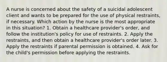 A nurse is concerned about the safety of a suicidal adolescent client and wants to be prepared for the use of physical restraints, if necessary. Which action by the nurse is the most appropriate in this situation? 1. Obtain a healthcare provider's order, and follow the institution's policy for use of restraints. 2. Apply the restraints, and then obtain a healthcare provider's order later. 3. Apply the restraints if parental permission is obtained. 4. Ask for the child's permission before applying the restraints.