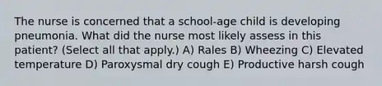 The nurse is concerned that a school-age child is developing pneumonia. What did the nurse most likely assess in this patient? (Select all that apply.) A) Rales B) Wheezing C) Elevated temperature D) Paroxysmal dry cough E) Productive harsh cough