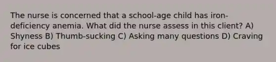 The nurse is concerned that a school-age child has iron-deficiency anemia. What did the nurse assess in this client? A) Shyness B) Thumb-sucking C) Asking many questions D) Craving for ice cubes