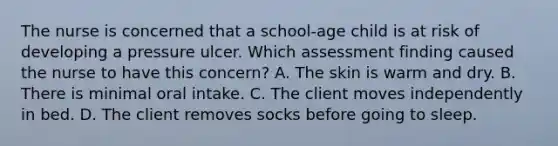 The nurse is concerned that a school-age child is at risk of developing a pressure ulcer. Which assessment finding caused the nurse to have this concern? A. The skin is warm and dry. B. There is minimal oral intake. C. The client moves independently in bed. D. The client removes socks before going to sleep.