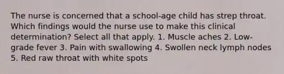 The nurse is concerned that a school-age child has strep throat. Which findings would the nurse use to make this clinical determination? Select all that apply. 1. Muscle aches 2. Low-grade fever 3. Pain with swallowing 4. Swollen neck lymph nodes 5. Red raw throat with white spots