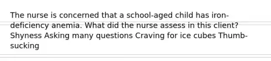 The nurse is concerned that a school-aged child has iron-deficiency anemia. What did the nurse assess in this client? Shyness Asking many questions Craving for ice cubes Thumb-sucking