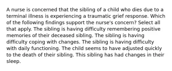 A nurse is concerned that the sibling of a child who dies due to a terminal illness is experiencing a traumatic grief response. Which of the following findings support the nurse's concern? Select all that apply. The sibling is having difficulty remembering positive memories of their deceased sibling. The sibling is having difficulty coping with changes. The sibling is having difficulty with daily functioning. The child seems to have adjusted quickly to the death of their sibling. This sibling has had changes in their sleep.