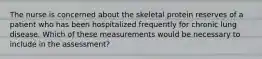 The nurse is concerned about the skeletal protein reserves of a patient who has been hospitalized frequently for chronic lung disease. Which of these measurements would be necessary to include in the assessment?