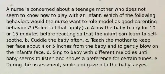 A nurse is concerned about a teenage mother who does not seem to know how to play with an infant. Which of the following behaviors would the nurse want to role-model as good parenting behaviors? (Select all that apply.) a. Allow the baby to cry for 10 or 15 minutes before reacting so that the infant can learn to self-soothe. b. Cuddle the baby often. c. Teach the mother to keep her face about 4 or 5 inches from the baby and to gently blow on the infant's face. d. Sing to baby with different melodies until baby seems to listen and shows a preference for certain tunes. e. During the assessment, smile and gaze into the baby's eyes.