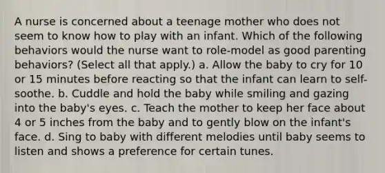 A nurse is concerned about a teenage mother who does not seem to know how to play with an infant. Which of the following behaviors would the nurse want to role-model as good parenting behaviors? (Select all that apply.) a. Allow the baby to cry for 10 or 15 minutes before reacting so that the infant can learn to self-soothe. b. Cuddle and hold the baby while smiling and gazing into the baby's eyes. c. Teach the mother to keep her face about 4 or 5 inches from the baby and to gently blow on the infant's face. d. Sing to baby with different melodies until baby seems to listen and shows a preference for certain tunes.