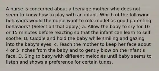 A nurse is concerned about a teenage mother who does not seem to know how to play with an infant. Which of the following behaviors would the nurse want to role-model as good parenting behaviors? (Select all that apply.) a. Allow the baby to cry for 10 or 15 minutes before reacting so that the infant can learn to self-soothe. B. Cuddle and hold the baby while smiling and gazing into the baby's eyes. c. Teach the mother to keep her face about 4 or 5 inches from the baby and to gently blow on the infant's face. D. Sing to baby with different melodies until baby seems to listen and shows a preference for certain tunes.