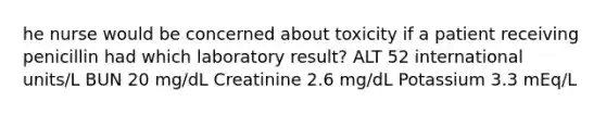 he nurse would be concerned about toxicity if a patient receiving penicillin had which laboratory result? ALT 52 international units/L BUN 20 mg/dL Creatinine 2.6 mg/dL Potassium 3.3 mEq/L