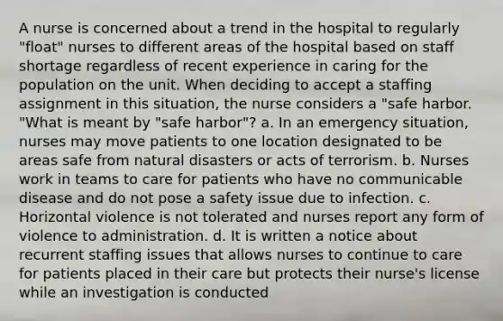 A nurse is concerned about a trend in the hospital to regularly "float" nurses to different areas of the hospital based on staff shortage regardless of recent experience in caring for the population on the unit. When deciding to accept a staffing assignment in this situation, the nurse considers a "safe harbor. "What is meant by "safe harbor"? a. In an emergency situation, nurses may move patients to one location designated to be areas safe from natural disasters or acts of terrorism. b. Nurses work in teams to care for patients who have no communicable disease and do not pose a safety issue due to infection. c. Horizontal violence is not tolerated and nurses report any form of violence to administration. d. It is written a notice about recurrent staffing issues that allows nurses to continue to care for patients placed in their care but protects their nurse's license while an investigation is conducted