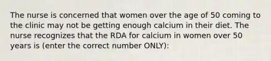 The nurse is concerned that women over the age of 50 coming to the clinic may not be getting enough calcium in their diet. The nurse recognizes that the RDA for calcium in women over 50 years is (enter the correct number ONLY):