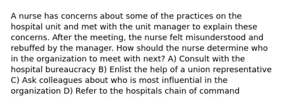 A nurse has concerns about some of the practices on the hospital unit and met with the unit manager to explain these concerns. After the meeting, the nurse felt misunderstood and rebuffed by the manager. How should the nurse determine who in the organization to meet with next? A) Consult with the hospital bureaucracy B) Enlist the help of a union representative C) Ask colleagues about who is most influential in the organization D) Refer to the hospitals chain of command