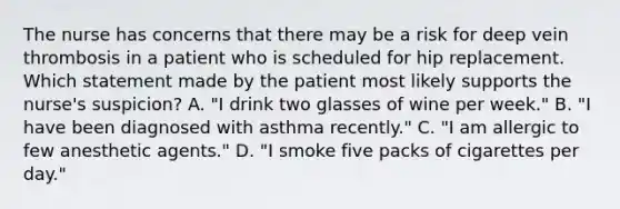 The nurse has concerns that there may be a risk for deep vein thrombosis in a patient who is scheduled for hip replacement. Which statement made by the patient most likely supports the nurse's suspicion? A. "I drink two glasses of wine per week." B. "I have been diagnosed with asthma recently." C. "I am allergic to few anesthetic agents." D. "I smoke five packs of cigarettes per day."