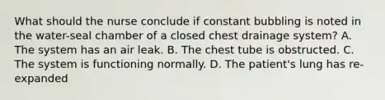 What should the nurse conclude if constant bubbling is noted in the water-seal chamber of a closed chest drainage system? A. The system has an air leak. B. The chest tube is obstructed. C. The system is functioning normally. D. The patient's lung has re-expanded