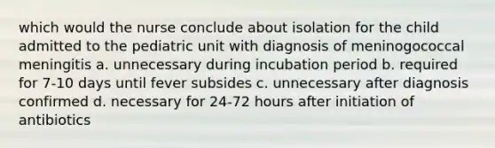 which would the nurse conclude about isolation for the child admitted to the pediatric unit with diagnosis of meninogococcal meningitis a. unnecessary during incubation period b. required for 7-10 days until fever subsides c. unnecessary after diagnosis confirmed d. necessary for 24-72 hours after initiation of antibiotics