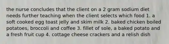 the nurse concludes that the client on a 2 gram sodium diet needs further teaching when the client selects which food 1. a soft cooked egg toast jelly and skim milk 2. baked chicken boiled potatoes, broccoli and coffee 3. fillet of sole, a baked potato and a fresh fruit cup 4. cottage cheese crackers and a relish dish