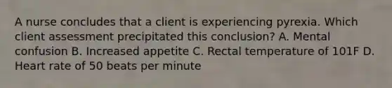 A nurse concludes that a client is experiencing pyrexia. Which client assessment precipitated this conclusion? A. Mental confusion B. Increased appetite C. Rectal temperature of 101F D. Heart rate of 50 beats per minute