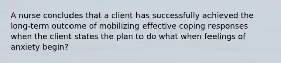 A nurse concludes that a client has successfully achieved the long-term outcome of mobilizing effective coping responses when the client states the plan to do what when feelings of anxiety begin?