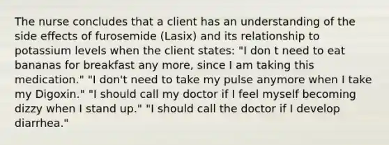 The nurse concludes that a client has an understanding of the side effects of furosemide (Lasix) and its relationship to potassium levels when the client states: "I don t need to eat bananas for breakfast any more, since I am taking this medication." "I don't need to take my pulse anymore when I take my Digoxin." "I should call my doctor if I feel myself becoming dizzy when I stand up." "I should call the doctor if I develop diarrhea."