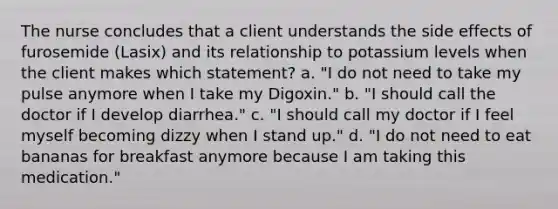 The nurse concludes that a client understands the side effects of furosemide (Lasix) and its relationship to potassium levels when the client makes which statement? a. "I do not need to take my pulse anymore when I take my Digoxin." b. "I should call the doctor if I develop diarrhea." c. "I should call my doctor if I feel myself becoming dizzy when I stand up." d. "I do not need to eat bananas for breakfast anymore because I am taking this medication."