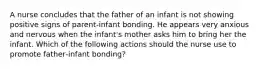 A nurse concludes that the father of an infant is not showing positive signs of parent‑infant bonding. He appears very anxious and nervous when the infant's mother asks him to bring her the infant. Which of the following actions should the nurse use to promote father‑infant bonding?