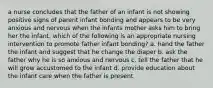 a nurse concludes that the father of an infant is not showing positive signs of parent infant bonding and appears to be very anxious and nervous when the infants mother asks him to bring her the infant. which of the following is an appropriate nursing intervention to promote father infant bonding? a. hand the father the infant and suggest that he change the diaper b. ask the father why he is so anxious and nervous c. tell the father that he will grow accustomed to the infant d. provide education about the infant care when the father is present