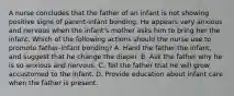 A nurse concludes that the father of an infant is not showing positive signs of parent‑infant bonding. He appears very anxious and nervous when the infant's mother asks him to bring her the infant. Which of the following actions should the nurse use to promote father‑infant bonding? A. Hand the father the infant, and suggest that he change the diaper. B. Ask the father why he is so anxious and nervous. C. Tell the father that he will grow accustomed to the infant. D. Provide education about infant care when the father is present.