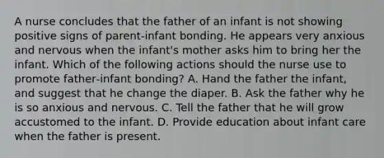 A nurse concludes that the father of an infant is not showing positive signs of parent‑infant bonding. He appears very anxious and nervous when the infant's mother asks him to bring her the infant. Which of the following actions should the nurse use to promote father‑infant bonding? A. Hand the father the infant, and suggest that he change the diaper. B. Ask the father why he is so anxious and nervous. C. Tell the father that he will grow accustomed to the infant. D. Provide education about infant care when the father is present.