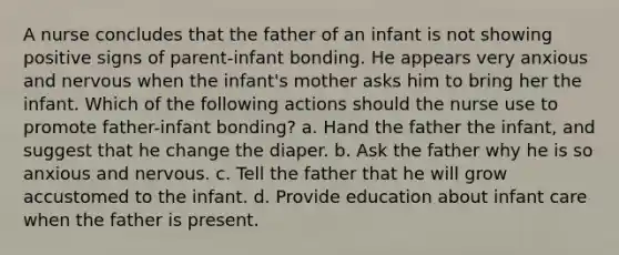 A nurse concludes that the father of an infant is not showing positive signs of parent-infant bonding. He appears very anxious and nervous when the infant's mother asks him to bring her the infant. Which of the following actions should the nurse use to promote father-infant bonding? a. Hand the father the infant, and suggest that he change the diaper. b. Ask the father why he is so anxious and nervous. c. Tell the father that he will grow accustomed to the infant. d. Provide education about infant care when the father is present.