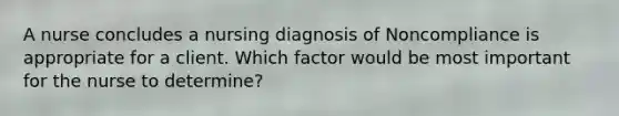 A nurse concludes a nursing diagnosis of Noncompliance is appropriate for a client. Which factor would be most important for the nurse to determine?